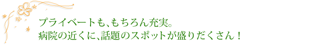 プライベートも、もちろん充実。病院の近くに、話題のスポットが盛りだくさん！