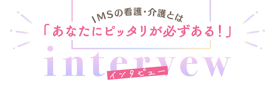 インタビュー　INTERVIEW IMSの看護・介護とは「あなたにピッタリが必ずある！」