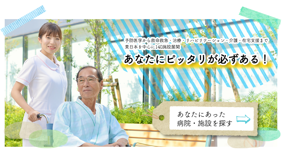 予防医学から救命救急・治療・リハビリテーション・介護・在宅支援まで東日本を中心に140施設展開　あなたにピッタリが必ずある！　あなたにあった病院・施設を探す！