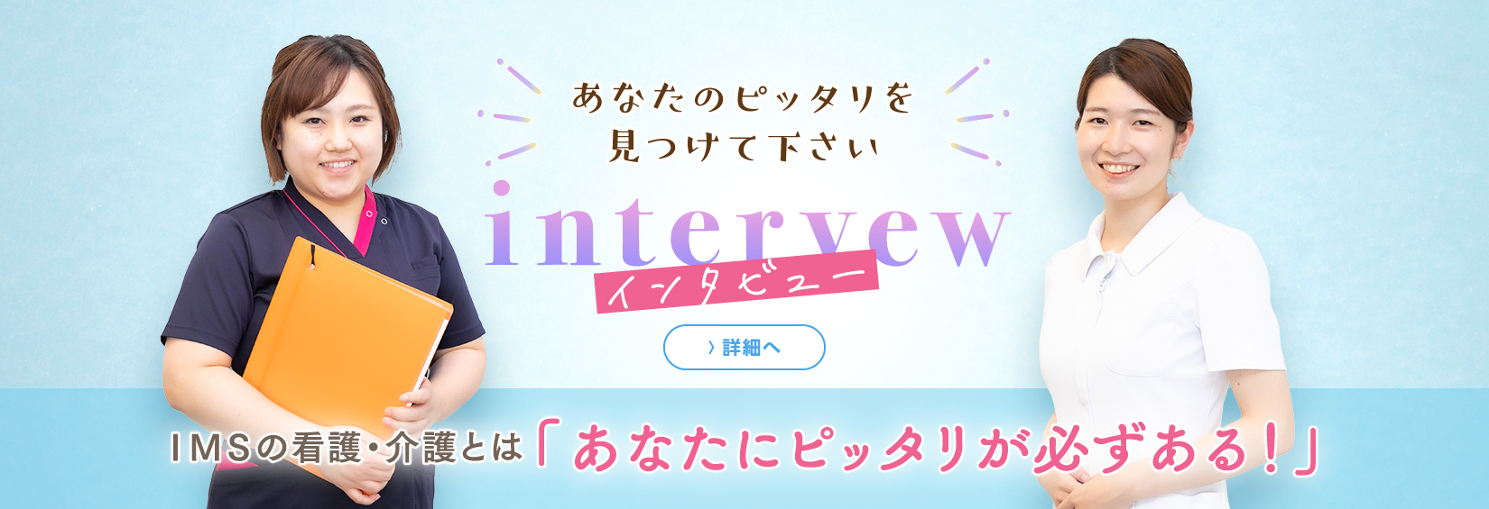 interview インタビュー　あなたのピッタリを見つけて下さい　詳細へ　IMSの看護・介護どは「あなたにピッタリが必ずある！」