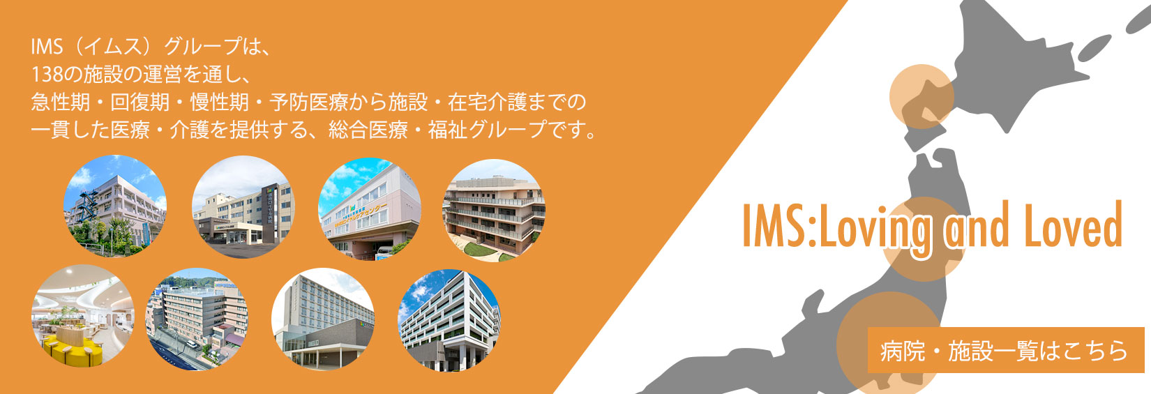 IMS（イムス）グループは140施設の運営を通し、急性期・回復期・慢性期・予防医学から施設・在宅介護までの一貫した医療・介護を提供する、総合医療・福祉グループです。