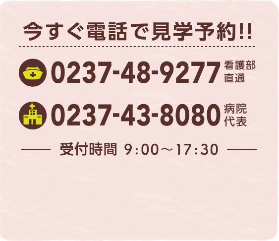 今すぐ電話で見学予約!! 看護部直通: 0237-48-9277 / 病院代表: 0237-43-8080 受付時間 9:00~17:50