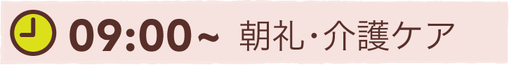 09:00~ 朝礼・介護ケア