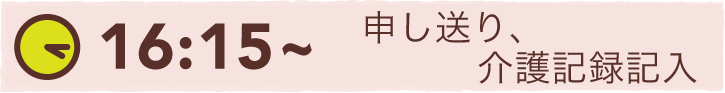 16:15~ 申し送り、介護記録記入